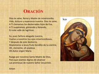 ORACIÓN
Dios te salve, Reina y Madre de misericordia,
Vida, dulzura y esperanza nuestra. Dios te salve,
A Tí clamamos los desterrados hijos de Eva,
A Ti suspiramos, gimiendo y llorando,
En este valle de lagrimas.
Ea, pues Señora abogada nuestra,
Vuelve a nosotros tus ojos misericordiosos,
Y después de este destierro,
Muéstranos a Jesús fruto bendito de tu vientre,
Oh, clemente, oh piadosa
Oh dulce virgen María
Ruega por nosotros Santa Madre de Dios,
Para que seamos dignos de alcanzar
Las promesas de nuestro Señor Jesucristo.
Amen
 