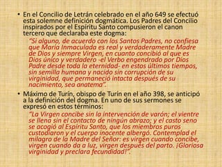 • En el Concilio de Letrán celebrado en el año 649 se efectuó
esta solemne definición dogmática. Los Padres del Concilio
inspirados por el Espíritu Santo compusieron el canon
tercero que declaraba este dogma:
“Si alguno, de acuerdo con los Santos Padres, no confiesa
que María Inmaculada es real y verdaderamente Madre
de Dios y siempre Virgen, en cuanto concibió al que es
Dios único y verdadero -el Verbo engendrado por Dios
Padre desde toda la eternidad- en estos últimos tiempos,
sin semilla humana y nacido sin corrupción de su
virginidad, que permaneció intacta después de su
nacimiento, sea anatema”.
• Máximo de Turín, obispo de Turín en el año 398, se anticipó
a la definición del dogma. En uno de sus sermones se
expresó en estos términos:
“La Virgen concibe sin la intervención de varón; el vientre
se llena sin el contacto de ningún abrazo; y el casto seno
se acogió al Espíritu Santo, que los miembros puros
custodiaron y el cuerpo inocente albergó. Contemplad el
milagro de la Madre del Señor: es virgen cuando concibe,
virgen cuando da a luz, virgen después del parto. ¡Gloriosa
virginidad y preclara fecundidad!”.
 