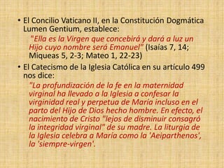 • El Concilio Vaticano II, en la Constitución Dogmática
Lumen Gentium, establece:
"Ella es la Virgen que concebirá y dará a luz un
Hijo cuyo nombre será Emanuel" (Isaías 7, 14;
Miqueas 5, 2-3; Mateo 1, 22-23)
• El Catecismo de la Iglesia Católica en su artículo 499
nos dice:
"La profundización de la fe en la maternidad
virginal ha llevado a la Iglesia a confesar la
virginidad real y perpetua de María incluso en el
parto del Hijo de Dios hecho hombre. En efecto, el
nacimiento de Cristo "lejos de disminuir consagró
la integridad virginal" de su madre. La liturgia de
la Iglesia celebra a María como la 'Aeiparthenos',
la 'siempre-virgen'.
 