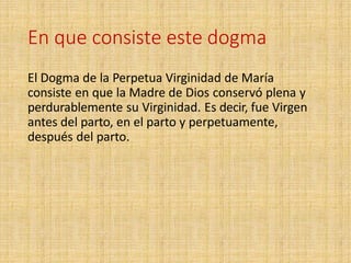 En que consiste este dogma
El Dogma de la Perpetua Virginidad de María
consiste en que la Madre de Dios conservó plena y
perdurablemente su Virginidad. Es decir, fue Virgen
antes del parto, en el parto y perpetuamente,
después del parto.
 