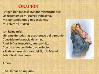 ¡Virgen bondadosa! ¡Madre misericordiosa!
Os recomiendo mi cuerpo y mi alma,
Mis pensamientos y mis acciones,
Mi vida y mi muerte.
¡oh Reina mía!
Líbrame de todas las asechanzas del demonio,
Concédeme la gracia de amar,
A mi Señor Jesucristo, vuestro hijo,
Con un amor verdadero y perfecto,
Y la de amaros después del Él, ¡oh María!
Sobre todas las cosas
Amén
(Sto. Tomás de Aquino)
ORACIÓN
 