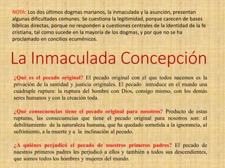 NOTA: Los dos últimos dogmas marianos, la inmaculada y la asunción, presentan
algunas dificultades comunes. Se cuestiona la legitimidad, porque carecen de bases
bíblicas directas, porque no responden a cuestiones centrales de la identidad de la fe
cristiana, tal como sucede en la mayoría de los dogmas, y por que no se ha
proclamado en concilios ecuménicos.
La Inmaculada Concepción
¿Qué es el pecado original? El pecado original con el que todos nacemos es la
privación de la santidad y justicia originales. El pecado introduce en el mundo una
cuádruple ruptura: la ruptura del hombre con Dios, consigo mismo, con los demás
seres humanos y con la creación toda.
¿Qué consecuencias tiene el pecado original para nosotros? Producto de estas
rupturas, las consecuencias que tiene el pecado original para nosotros son: el
debilitamiento de la naturaleza humana, que ha quedado sometida a la ignorancia, al
sufrimiento, a la muerte y a la inclinación al pecado.
¿A quiénes perjudicó el pecado de nuestros primeros padres? El pecado de
nuestros primeros padres les perjudicó a ellos y también a todos sus descendientes,
que somos todos los hombres y mujeres del mundo.
 