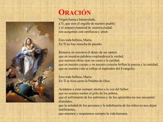 Virgen Santa e Inmaculada,
a Ti, que eres el orgullo de nuestro pueblo
y el amparo maternal de nuestra ciudad,
nos acogemos con confianza y amor.
Eres toda belleza, María.
En Ti no hay mancha de pecado.
Renueva en nosotros el deseo de ser santos:
que en nuestras palabras resplandezca la verdad,
que nuestras obras sean un canto a la caridad,
que en nuestro cuerpo y en nuestro corazón brillen la pureza y la castidad,
que en nuestra vida se refleje el esplendor del Evangelio.
Eres toda belleza, María.
En Ti se hizo carne la Palabra de Dios.
Ayúdanos a estar siempre atentos a la voz del Señor:
que no seamos sordos al grito de los pobres,
que el sufrimiento de los enfermos y de los oprimidos no nos encuentre
distraídos,
que la soledad de los ancianos y la indefensión de los niños no nos dejen
indiferentes,
que amemos y respetemos siempre la vida humana.
ORACIÓN
 