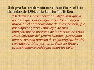 El dogma fue proclamado por el Papa Pío IX, el 8 de
diciembre de 1854, en la Bula Ineffabilis Deus.
"Declaramos, pronunciamos y definimos que la
doctrina que sostiene que la Santísima Virgen
María, en el primer instante de su concepción, fue
por singular gracia y privilegio de Dios
omnipotente en previsión de los méritos de Cristo
Jesús, Salvador del genero humano, preservada
inmune de toda mancha de culpa original, ha sido
revelada por Dios, por tanto, debe ser firme y
constantemente creída por todos los fieles."
 