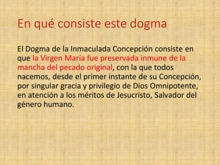 En qué consiste este dogma
El Dogma de la Inmaculada Concepción consiste en
que la Virgen María fue preservada inmune de la
mancha del pecado original, con la que todos
nacemos, desde el primer instante de su Concepción,
por singular gracia y privilegio de Dios Omnipotente,
en atención a los méritos de Jesucristo, Salvador del
género humano.
 