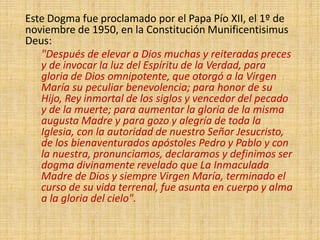Este Dogma fue proclamado por el Papa Pío XII, el 1º de
noviembre de 1950, en la Constitución Munificentisimus
Deus:
"Después de elevar a Dios muchas y reiteradas preces
y de invocar la luz del Espíritu de la Verdad, para
gloria de Dios omnipotente, que otorgó a la Virgen
María su peculiar benevolencia; para honor de su
Hijo, Rey inmortal de los siglos y vencedor del pecado
y de la muerte; para aumentar la gloria de la misma
augusta Madre y para gozo y alegría de toda la
Iglesia, con la autoridad de nuestro Señor Jesucristo,
de los bienaventurados apóstoles Pedro y Pablo y con
la nuestra, pronunciamos, declaramos y definimos ser
dogma divinamente revelado que La Inmaculada
Madre de Dios y siempre Virgen María, terminado el
curso de su vida terrenal, fue asunta en cuerpo y alma
a la gloria del cielo".
 
