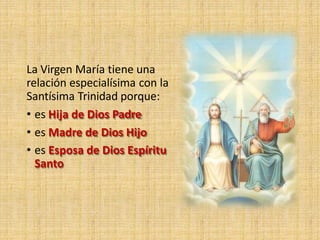 La Virgen María tiene una
relación especialísima con la
Santísima Trinidad porque:
• es Hija de Dios Padre
• es Madre de Dios Hijo
• es Esposa de Dios Espíritu
Santo
 