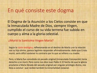 En qué consiste este dogma
El Dogma de la Asunción a los Cielos consiste en que
la Inmaculada Madre de Dios, siempre Virgen,
cumplido el curso de su vida terrena fue subida en
cuerpo y alma a la gloria celestial.
¿Murió la Santísima Virgen María?
Según la razón teológica, reflexionando en el destino de María y en la relación
con su hijo divino, parece legítimo responder afirmativamente: dado que Cristo
murió, sería difícil sostener lo contrario por lo que se refiere a su madre.
Pero, si María fue concebida sin pecado original (inmaculada Concepción) tenia
derecho a no morir. Pero como nos dice Juan Pablo II: El hecho de que la iglesia
proclame a María librada del pecado original por singular privilegio divino, nos
lleva a concluir que recibió también la inmortalidad corporal.
 