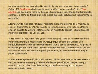 Por otra parte, la escritura dice: No permitirás a tu siervo conocer la corrupción"
(Salmo 15). San Pablo relaciona esta incorrupción con la carne de Cristo. Y San
Agustín nos dice que la carne de Cristo es la misma que la de María. Implícitamente,
entonces, la carne de María, que es la misma que la del Salvador, no experimentó la
corrupción.
Además, Cristo vino para "aniquilar mediante la muerte al señor de la muerte, es
decir, al Diablo" (Hb. 2, 14). "La muerte ha sido devorada por la victoria. ¿Dónde
está, oh muerte, tu victoria? ¿Dónde está, oh muerte, tu aguijón? El aguijón de la
muerte es el pecado" (1 Cor. 15, 55).
Todos hemos de resucitar. Pero ¿cuál será la parte de María en la victoria sobre la
muerte? La mayor, la más cercana a Cristo, porque el texto del Génesis une
indisolublemente al Hijo con su Madre en el triunfo contra el Demonio. Así pues, ni
el pecado, por ser Inmaculada desde su Concepción, ni la conscupiscencia, por ser
ésta consecuencia del pecado original que no tuvo, ni la muerte tendrán ningún
poder sobre María.
La Santísima Virgen murió, sin duda, como su Divino Hijo, pero su muerte, como la
de El, no fue una muerte que la llevó a la descomposición del cuerpo, sino que
resucitó como su Hijo, inmediatamente, porque la muerte que corrompe es
consecuencia del pecado.
 