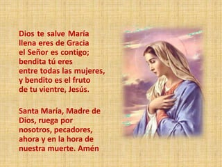 Dios te salve María
llena eres de Gracia
el Señor es contigo;
bendita tú eres
entre todas las mujeres,
y bendito es el fruto
de tu vientre, Jesús.
Santa María, Madre de
Dios, ruega por
nosotros, pecadores,
ahora y en la hora de
nuestra muerte. Amén
 