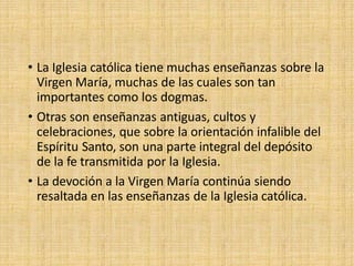 • La Iglesia católica tiene muchas enseñanzas sobre la
Virgen María, muchas de las cuales son tan
importantes como los dogmas.
• Otras son enseñanzas antiguas, cultos y
celebraciones, que sobre la orientación infalible del
Espíritu Santo, son una parte integral del depósito
de la fe transmitida por la Iglesia.
• La devoción a la Virgen María continúa siendo
resaltada en las enseñanzas de la Iglesia católica.
 