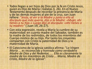 • Todos llegan a ser hijos de Dios por la fe en Cristo Jesús,
quien es Hijo de María ( Gálatas 3, 26). En el Nuevo
Testamento después de recordar la presencia de María
y de las demás mujeres al pie de la cruz, san Juan
refiere: "Jesús, al ver a la Madre y junto a ella al
discípulo que más quería, dijo a la Madre: «Mujer, ahí
tienes a tu hijo.» Luego dijo al discípulo: «Ahí tienes a
tu madre»" ( Juan 19, 26-27).
• Con esta expresión, revela a María la cumbre de su
maternidad: en cuanto madre del Salvador, también es
la madre de los redimidos, de todos los miembros del
Cuerpo místico de su Hijo. Por tanto los creyentes
comparten con Cristo la paternidad de Dios y la
maternidad de María.
• El Catecismo de la Iglesia católica afirma: "La Virgen
María ... es reconocida y honrada como verdadera
Madre de Dios y del Redentor, .... Ella es claramente la
madre de los miembros de Cristo ... María, Madre de
Cristo, Madre de la Iglesia”.
 