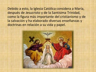 Debido a esto, la Iglesia Católica considera a María,
después de Jesucristo y de la Santísima Trinidad,
como la figura más importante del cristianismo y de
la salvación y ha elaborado diversas enseñanzas y
doctrinas en relación a su vida y papel.
 