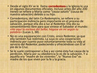 • Desde el siglo XV se le llama corredentora y la Iglesia lo usa
en algunos documentos oficiales. Incluso antes del año 200
Ireneo se refiere a María como "causa salutis" (causa de
nuestra salvación) debido a su hijo.
• Corredentora, del latín Co-Redemptrix, se refiere a su
participación indirecta pero importante en el proceso de
salvación, porque ella dio a luz al Redentor. Ella dio su
consentimiento libre para que viniese el Salvador al mundo:
«He aquí la esclava del Señor, hágase en mí según tu
palabra» (Lucas 1, 38).
• No es una equiparación con Cristo, único Redentor, ya que
ella también fue redimida. La suya es una cooperación
indirecta por cuanto puso voluntariamente toda su vida al
servicio del Redentor, padeciendo y ofreciéndose con Él al
pie de la Cruz.
• Se le suele contraponer a Eva y así como ésta fue causa de la
perdición, María por su obediencia lo es de la salvación. Y si
aquélla era “madre de los vivientes”, la “Nueva Eva” es
madre de los que viven por la fe y la gracia.
 