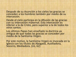 Después de su Asunción a los cielos las gracias se
conceden a los hombres también por medio de su
intercesión.
Desde el cielo participa en la difusión de las gracias
con su intercesión maternal. Esta intercesión es
inferior a la de Cristo, pero superior a la de todos los
otros santos.
Los últimos Papas han enseñado la doctrina ya
antigua de que todas las gracias se conceden por
medio de la Santísima Virgen.
Por este motivo, la Santísima Virgen es invocada en la
Iglesia con los títulos de Abogada, Auxiliadora,
Socorro, Mediadora. (LG, 62)
 