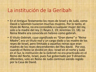 La institución de la Geribah
• En el Antiguo Testamento los reyes de Israel y de Judá, como
David o Salomón tuvieron muchas mujeres. Por lo tanto, el
título de Reina, no era concedida a cualquier mujer del rey,
solo a la madre del rey. (1 Reyes 2, 19; Jeremías 13, 18). La
Reina Madre era conocida en hebreo como gebirah.
• El título Gebirah, cuyo significado es “Gran dama” o “Reina
Madre”, era un título real y un cargo dado a las madre de los
reyes de Israel, pero limitado a aquellas reinas que eran
madres de los reyes descendientes del Rey david. Por eso,
cuando el Reino se dividió en dos: Israel en el norte y Judá
en el Sur, la institución de la Gebirah no era practicada en el
Reino del Norte, Israel, pues fue gobernado por 9 dinastías
diferentes, solo en Reino de Judá continuó siendo regido
por la Casa de David.
 