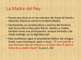 La Madre del Rey
• Puesto que Jesús es el rey celestial, del linaje de David y
Salomón, María se volvió en la Reina Madre.
• Ciertamente, en sentido pleno y estricto del término,
solo Jesucristo es Rey, pero María, siendo su madre,
también tiene una participación, aunque limitada y de
modo análogo, en su dignidad real.
• Esta enseñanza sigue el precedente bíblico del antiguo
Israel, cuya monarquía, pasó a Jesús. “Él será grande y
será llamado Hijo del Altísimo y el Señor Dios le dará el
trono de su padre David”. (Lucas 1, 32)
 
