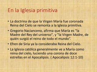 En la Iglesia primitiva
• La doctrina de que la Virgen María fue coronada
Reina del Cielo se remonta a la Iglesia primitiva.
• Gregorio Nacianceno, afirma que María es "la
Madre del Rey del universo", y "la Virgen Madre, de
quién surgió el reino de todo el mundo“.
• Efren de Siria ya la consideraba Reina del Cielo.
• La Iglesia católica generalmente ve a María como
reina del cielo, luciendo una corona de doce
estrellas en el Apocalipsis. ( Apocalipsis 12:1-10)
 