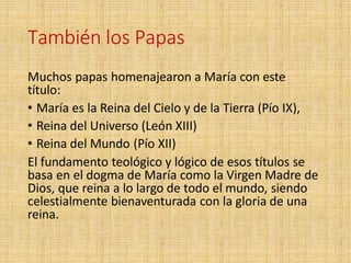 También los Papas
Muchos papas homenajearon a María con este
título:
• María es la Reina del Cielo y de la Tierra (Pío IX),
• Reina del Universo (León XIII)
• Reina del Mundo (Pío XII)
El fundamento teológico y lógico de esos títulos se
basa en el dogma de María como la Virgen Madre de
Dios, que reina a lo largo de todo el mundo, siendo
celestialmente bienaventurada con la gloria de una
reina.
 