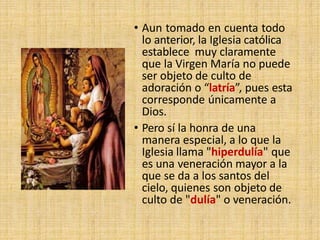 • Aun tomado en cuenta todo
lo anterior, la Iglesia católica
establece muy claramente
que la Virgen María no puede
ser objeto de culto de
adoración o “latría”, pues esta
corresponde únicamente a
Dios.
• Pero sí la honra de una
manera especial, a lo que la
Iglesia llama "hiperdulía" que
es una veneración mayor a la
que se da a los santos del
cielo, quienes son objeto de
culto de "dulía" o veneración.
 