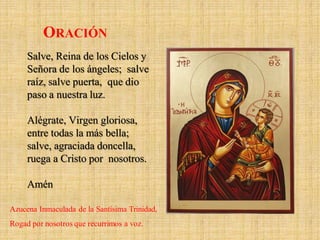 Salve, Reina de los Cielos y
Señora de los ángeles; salve
raíz, salve puerta, que dio
paso a nuestra luz.
Alégrate, Virgen gloriosa,
entre todas la más bella;
salve, agraciada doncella,
ruega a Cristo por nosotros.
Amén
ORACIÓN
Azucena Inmaculada de la Santísima Trinidad,
Rogad por nosotros que recurrimos a voz.
 