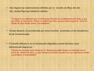 • Este dogma fue solemnemente definido por el Concilio de Éfeso del año
431, siendo Papa San Celestino I definió:
"Si alguno no confesare que el Emmanuel (Cristo) es verdaderamente Dios, y que
por tanto, la Santísima Virgen es Madre de Dios, porque parió según la carne al
Verbo de Dios hecho carne, sea anatema.“
• Tiempo después, fue proclamado por otros Concilios universales, el de Calcedonia y
los de Constantinopla.
• El Concilio Vaticano II, en la Constitución Dogmática Lumen Gentium, hace
referencia del dogma así:
"Desde los tiempos más antiguos, la Bienaventurada Virgen es honrada con el
título de Madre de Dios, a cuyo amparo los fieles acuden con sus súplicas en todos
sus peligros y necesidades"
 
