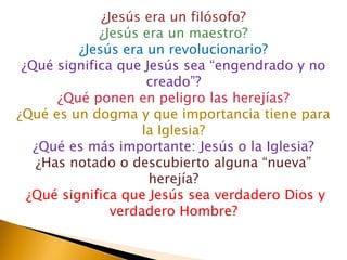 ¿Jesús era un filósofo?
             ¿Jesús era un maestro?
          ¿Jesús era un revolucionario?
 ¿Qué significa que Jesús sea “engendrado y no
                      creado”?
      ¿Qué ponen en peligro las herejías?
¿Qué es un dogma y que importancia tiene para
                     la Iglesia?
   ¿Qué es más importante: Jesús o la Iglesia?
   ¿Has notado o descubierto alguna “nueva”
                      herejía?
  ¿Qué significa que Jesús sea verdadero Dios y
                verdadero Hombre?
 