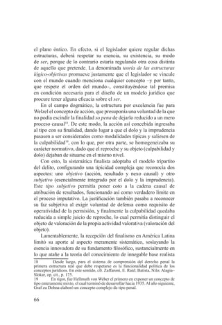 66
el plano óntico. En efecto, si el legislador quiere regular dichas
estructuras, deberá respetar su esencia, su existencia, su modo
de ser, porque de lo contrario estaría regulando otra cosa distinta
de aquello que pretende. La denominada teoría de las estructuras
lógico-objetivas promueve justamente que el legislador se vincule
con el mundo cuando menciona cualquier concepto –y por tanto,
que respete el orden del mundo–, constituyéndose tal premisa
en condición necesaria para el diseño de un modelo jurídico que
procure tener alguna eficacia sobre el ser.
En el campo dogmático, la estructura por excelencia fue para
Welzel el concepto de acción, que presuponía una voluntad de la que
no podía escindir la finalidad so pena de dejarlo reducido a un mero
proceso causal18
. De este modo, la acción así concebida ingresaba
al tipo con su finalidad, dando lugar a que el dolo y la imprudencia
pasasen a ser considerados como modalidades típicas y saliesen de
la culpabilidad19
, con lo que, por otra parte, se homogeneizaba su
carácter normativo, dado que el reproche y su objeto (culpabilidad y
dolo) dejaban de situarse en el mismo nivel.
Con esto, la sistemática finalista adoptaba el modelo tripartito
del delito, configurando una tipicidad compleja que reconocía dos
aspectos: uno objetivo (acción, resultado y nexo causal) y otro
subjetivo (esencialmente integrado por el dolo y la imprudencia).
Este tipo subjetivo permitía poner coto a la cadena causal de
atribución de resultados, funcionando así como verdadero límite en
el proceso imputativo. La justificación también pasaba a reconocer
su faz subjetiva al exigir voluntad de defensa como requisito de
operatividad de la permisión, y finalmente la culpabilidad quedaba
reducida a simple juicio de reproche, lo cual permitía distinguir el
objeto de valoración de la propia actividad valorativa (valoración del
objeto).
Lamentablemente, la recepción del finalismo en América Latina
limitó su aporte al aspecto meramente sistemático, soslayando la
esencia innovadora de su fundamento filosófico, sustancialmente en
lo que atañe a la teoría del conocimiento de innegable base realista
18 Desde luego, para el sistema de comprensión del derecho penal la
primera estructura real que debe respetarse es la funcionalidad política de los
conceptos jurídicos. En este sentido, cfr. Zaffaroni, E. Raúl; Batista, Nilo; Alagia–
Slokar, op. cit., p. 175.
19 En rigor, fue Hellmuth von Weber el primero en exponer un concepto de
tipo enteramente mixto, el cual terminó de desarrollar hacia 1935.Al año siguiente,
Graf zu Dohna elaboró un concepto complejo de tipo penal.
 