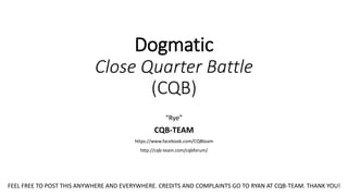 Dogmatic
Close Quarter Battle
(CQB)
“Rye”
CQB-TEAM
https://www.facebook.com/CQBteam
http://cqb-team.com/cqbforum/
FEEL FREE TO POST THIS ANYWHERE AND EVERYWHERE. CREDITS AND COMPLAINTS GO TO RYAN AT CQB-TEAM. THANK YOU!
 