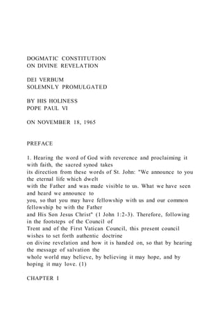 DOGMATIC CONSTITUTION
ON DIVINE REVELATION
DEI VERBUM
SOLEMNLY PROMULGATED
BY HIS HOLINESS
POPE PAUL VI
ON NOVEMBER 18, 1965
PREFACE
1. Hearing the word of God with reverence and proclaiming it
with faith, the sacred synod takes
its direction from these words of St. John: "We announce to you
the eternal life which dwelt
with the Father and was made visible to us. What we have seen
and heard we announce to
you, so that you may have fellowship with us and our common
fellowship be with the Father
and His Son Jesus Christ" (1 John 1:2-3). Therefore, following
in the footsteps of the Council of
Trent and of the First Vatican Council, this present council
wishes to set forth authentic doctrine
on divine revelation and how it is handed on, so that by hearing
the message of salvation the
whole world may believe, by believing it may hope, and by
hoping it may love. (1)
CHAPTER I
 
