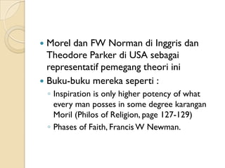  Morel dan FW Norman di Inggris dan
  Theodore Parker di USA sebagai
  representatif pemegang theori ini
 Buku-buku mereka seperti :
    ◦ Inspiration is only higher potency of what
      every man posses in some degree karangan
      Moril (Philos of Religion, page 127-129)
    ◦ Phases of Faith, Francis W Newman.
 