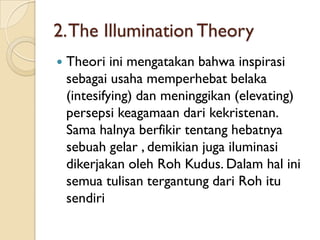 2. The Illumination Theory
   Theori ini mengatakan bahwa inspirasi
    sebagai usaha memperhebat belaka
    (intesifying) dan meninggikan (elevating)
    persepsi keagamaan dari kekristenan.
    Sama halnya berfikir tentang hebatnya
    sebuah gelar , demikian juga iluminasi
    dikerjakan oleh Roh Kudus. Dalam hal ini
    semua tulisan tergantung dari Roh itu
    sendiri
 