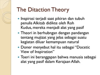 The Ditaction Theory
 Inspirasi terjadi saat pikiran dan tubuh
  penulis Alkitab didikte oleh Roh
  Kudus, mereka menjadi alat yang pasif
 Theori in berhubngan dengan pandangan
  tentang mujizat yang jelas sebagai suatu
  kegiatan diluar kemampuan natural
 Doner menyebut hal itu sebagai “Docetic
  View of Inspiration”
 Toeri ini beranggapan bahwa manusia sebagai
  alat yang pasif dalam Kerajaan Allah.
 