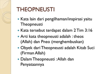 THEOPNEUSTI
 Kata lain dari pengilhaman/inspirasi yaitu
  Theopneusti
 Kata tersebut terdapat dalam 2 Tim 3:16
 Arti kata theopneusti adalah : theos
  (Allah) dan Pneo (menghembuskan)
 Obyek dari Theopneusti adalah Kitab Suci
  (Firman Allah)
 Dalam Theopneusti : Allah dan
  Penyataannya
 