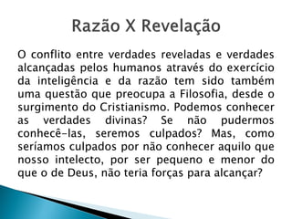 O conflito entre verdades reveladas e verdades
alcançadas pelos humanos através do exercício
da inteligência e da razão tem sido também
uma questão que preocupa a Filosofia, desde o
surgimento do Cristianismo. Podemos conhecer
as verdades divinas? Se não pudermos
conhecê-las, seremos culpados? Mas, como
seríamos culpados por não conhecer aquilo que
nosso intelecto, por ser pequeno e menor do
que o de Deus, não teria forças para alcançar?
 