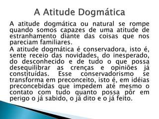 A atitude dogmática ou natural se rompe
quando somos capazes de uma atitude de
estranhamento diante das coisas que nos
pareciam familiares.
A atitude dogmática é conservadora, isto é,
sente receio das novidades, do inesperado,
do desconhecido e de tudo o que possa
desequilibrar as crenças e opiniões já
constituídas. Esse conservadorismo se
transforma em preconceito, isto é, em idéias
preconcebidas que impedem até mesmo o
contato com tudo quanto possa pôr em
perigo o já sabido, o já dito e o já feito.
 