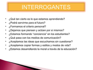 INTERROGANTES
•
•
•
•
•
•
•
•
•

¿Qué tan cierto es lo que estamos aprendiendo?
¿Podrá servirme para el futuro?
¿Formamos el criterio personal?
¿Dejamos que piensen y actúen por sí mismos?
¿Estamos formando “conciencia” en los estudiantes?
¿Qué pasa con los medios de comunicación?
¿Aceptamos las ideas que escuchamos sin cuestionar?
¿Aceptamos copiar formas y estilos y modos de vida?
¿Estamos desarrollando la moral a través de la educación?

 
