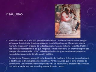 PITAGORAS
• Nació en Samos en el año 570 y murió en el 496 A.C., hacia los cuarenta años emigró
a Crotona, Sur de Italia, donde desplegó su vidad al igual que en Metaponto, donde
murió. Se le conoce “ el padre de todas la patrañas", como lo llamó Heráclito. Platón
nos ha dejado el testimonio de que Pitágoras se hizo acreedor a un enorme respeto por
su especial modo de vida; cultivó toda clase de ciencias y personalmente poseyó un
marcado temperamento de jefe moral y político.
• Pensamiento: Pitágoras se movió en la dirección del dualismo órfico, de los cuales tomó
la doctrina de la transmigración de las almas. Por lo cual, dice que el alma procede de
otro mundo, se ha manchado con el pecado y ha de llevar ahora, encadenada al cuerpo,
una vida de expiación, hasta que logre verse libre del cuerpo.
 