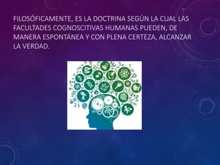 FILOSÓFICAMENTE, ES LA DOCTRINA SEGÚN LA CUAL LAS
FACULTADES COGNOSCITIVAS HUMANAS PUEDEN, DE
MANERA ESPONTÁNEA Y CON PLENA CERTEZA, ALCANZAR
LA VERDAD.
 