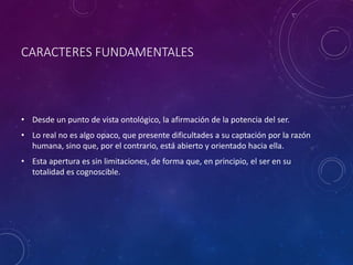 CARACTERES FUNDAMENTALES
• Desde un punto de vista ontológico, la afirmación de la potencia del ser.
• Lo real no es algo opaco, que presente dificultades a su captación por la razón
humana, sino que, por el contrario, está abierto y orientado hacia ella.
• Esta apertura es sin limitaciones, de forma que, en principio, el ser en su
totalidad es cognoscible.
 