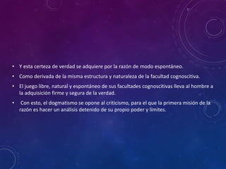 • Y esta certeza de verdad se adquiere por la razón de modo espontáneo.
• Como derivada de la misma estructura y naturaleza de la facultad cognoscitiva.
• El juego libre, natural y espontáneo de sus facultades cognoscitivas lleva al hombre a
la adquisición firme y segura de la verdad.
• Con esto, el dogmatismo se opone al criticismo, para el que la primera misión de la
razón es hacer un análisis detenido de su propio poder y límites.
 