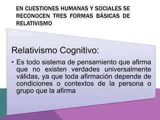 EN CUESTIONES HUMANAS Y SOCIALES SE
RECONOCEN TRES FORMAS BÁSICAS DE
RELATIVISMO
Relativismo Cognitivo:
• Es todo sistema de pensamiento que afirma
que no existen verdades universalmente
válidas, ya que toda afirmación depende de
condiciones o contextos de la persona o
grupo que la afirma
 