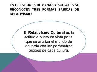 EN CUESTIONES HUMANAS Y SOCIALES SE
RECONOCEN TRES FORMAS BÁSICAS DE
RELATIVISMO
El Relativismo Cultural es la
actitud o punto de vista por el
que se analiza el mundo de
acuerdo con los parámetros
propios de cada cultura.
 