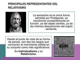 PRINCIPALES REPRESENTANTES DEL
RELATIVISMO
La sensación es la única forma
admitida por Protágoras, se
transforma constantemente en
función, ya del objeto sentido, ya de
las mismas disposiciones del sujeto
sentiente.
Desde el punto de vista de su forma
de pensar, son dos los rasgos que
convienen al movimiento sofista en
su conjunto como más significativos.
Su Individualismo y su
Relativismo.
 