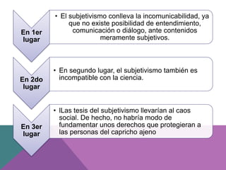 En 1er
lugar
• El subjetivismo conlleva la incomunicabilidad, ya
que no existe posibilidad de entendimiento,
comunicación o diálogo, ante contenidos
meramente subjetivos.
En 2do
lugar
• En segundo lugar, el subjetivismo también es
incompatible con la ciencia.
En 3er
lugar
• lLas tesis del subjetivismo llevarían al caos
social. De hecho, no habría modo de
fundamentar unos derechos que protegieran a
las personas del capricho ajeno
 