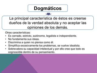 Dogmáticos
La principal característica de éstos es creerse
dueños de la verdad absoluta y no aceptar las
opiniones de los demás.
Otras características:
• Es cerrado, estricto, autónomo, legalista e independiente.
• No fundamenta sus ideas.
• Discrimina a quien no piensa como él.
• Simplifica excesivamente los problemas, se vuelve idealista.
• Sobrevalora su capacidad intelectual y por ello cree que todo es
cognoscible dentro de su pensamiento.
 