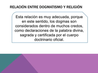 RELACIÓN ENTRE DOGMATISMO Y RELIGIÓN
Esta relación es muy adecuada, porque
en este sentido, los dogmas son
considerados dentro de muchos credos,
como declaraciones de la palabra divina,
sagrada y certificada por el cuerpo
doctrinario oficial.
 