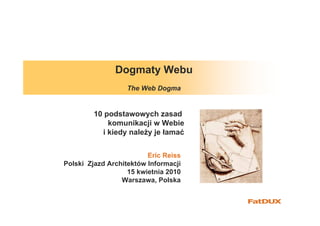 Dogmaty Webu
                  The Web Dogma


         10 podstawowych zasad
             komunikacji w Webie
           i kiedy należy je łamać


                         Eric Reiss
Polski Zjazd Architektów Informacji
                   15 kwietnia 2010
                 Warszawa, Polska
 