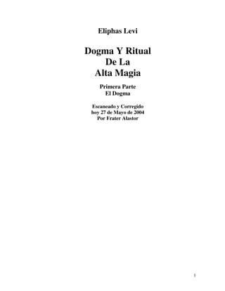 Eliphas Levi

Dogma Y Ritual
    De La
  Alta Magia
    Primera Parte
      El Dogma

 Escaneado y Corregido
 hoy 27 de Mayo de 2004
   Por Frater Alastor




                          1
 