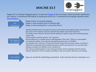 DOGME ELT
Dogme ELT or Teaching Unplugged gained its name from Dogme 95 film movement, which rejected the superficiality
and "trickery" of mainstream film-making. In teaching the notion was 1st mentioned by the language education author,
Scott Thornbury.
Key
Characteristics
Dogme focuses on emergent language.
Dogme is about teaching which is materials light.
Dogme is about teaching that is conversation driven
Teaching should be done using only the resources that teachers and students bring to the classroom.
The source of all "listening" activities should be the students and teacher themselves.
The teacher must sit down at all times that the students are seated, except when monitoring group
or pair work.
All the teacher's questions must be "real" questions .
Slavish adherence to a method (such as audiolingualism, Silent Way, TPR,etc) is unacceptable.
A pre-planned syllabus of pre-selected and graded grammar items is forbidden.
Any grammar that is the focus of instruction should emerge from the lesson content, not dictate it.
Topics that are generated by the students themselves must be given priority over any other input.
Grading of students into different levels is disallowed.
The criteria and administration of any testing procedures must be negotiated with the learners.
Teachers themselves will be evaluated ,according to only one criterion: that they are not boring.
Here you can find the methodology presentation in the classroom and our commentary on it.
What happens in
the classroom
Class Analysis
 